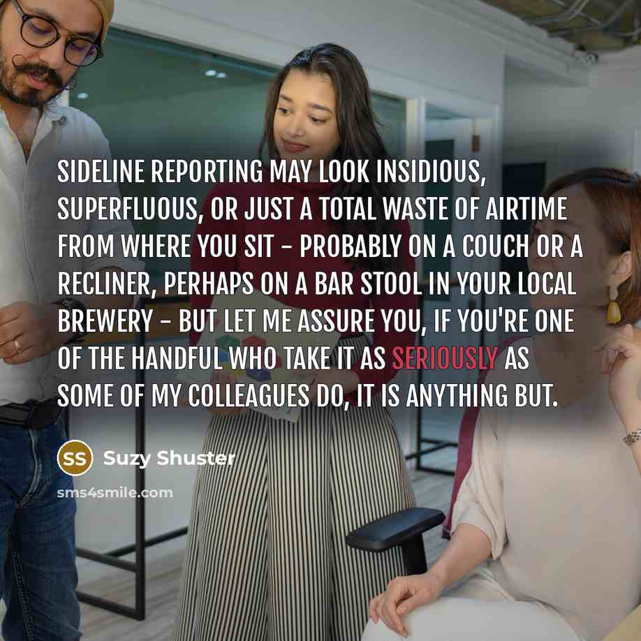 “Sideline reporting may look insidious, superfluous, or just a total waste of airtime from where you sit - probably on a couch or a recliner, perhaps on a bar stool in your local brewery - but let me assure you, if you're one of the handful who take it as seriously as some of my colleagues do, it…” quote by Suzy Shuster