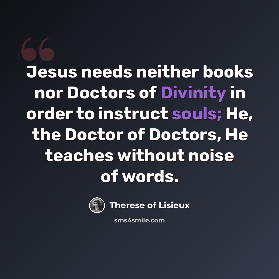 “Jesus needs neither books nor Doctors of Divinity in order to instruct souls; He, the Doctor of Doctors, He teaches without noise of words.” quote by Therese of Lisieux