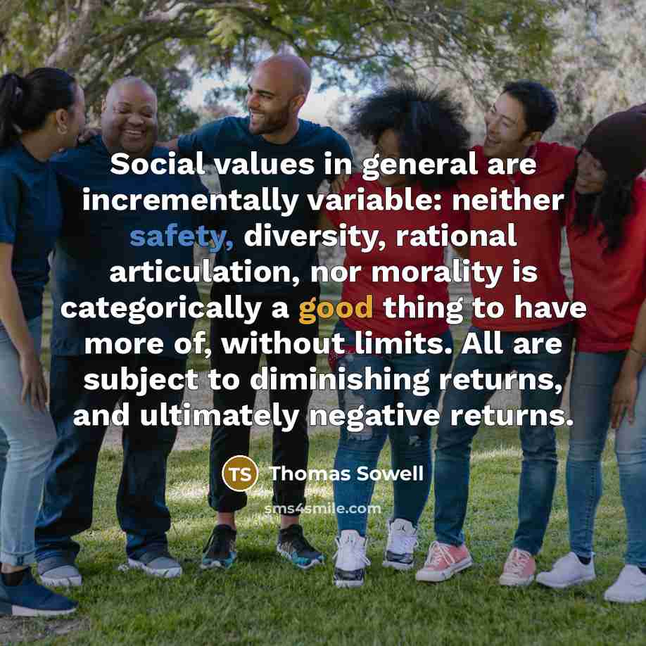 “Social values in general are incrementally variable: neither safety, diversity, rational articulation, nor morality is categorically a good thing to have more of, without limits. All are subject to diminishing returns, and ultimately negative returns.” quote by Thomas Sowell