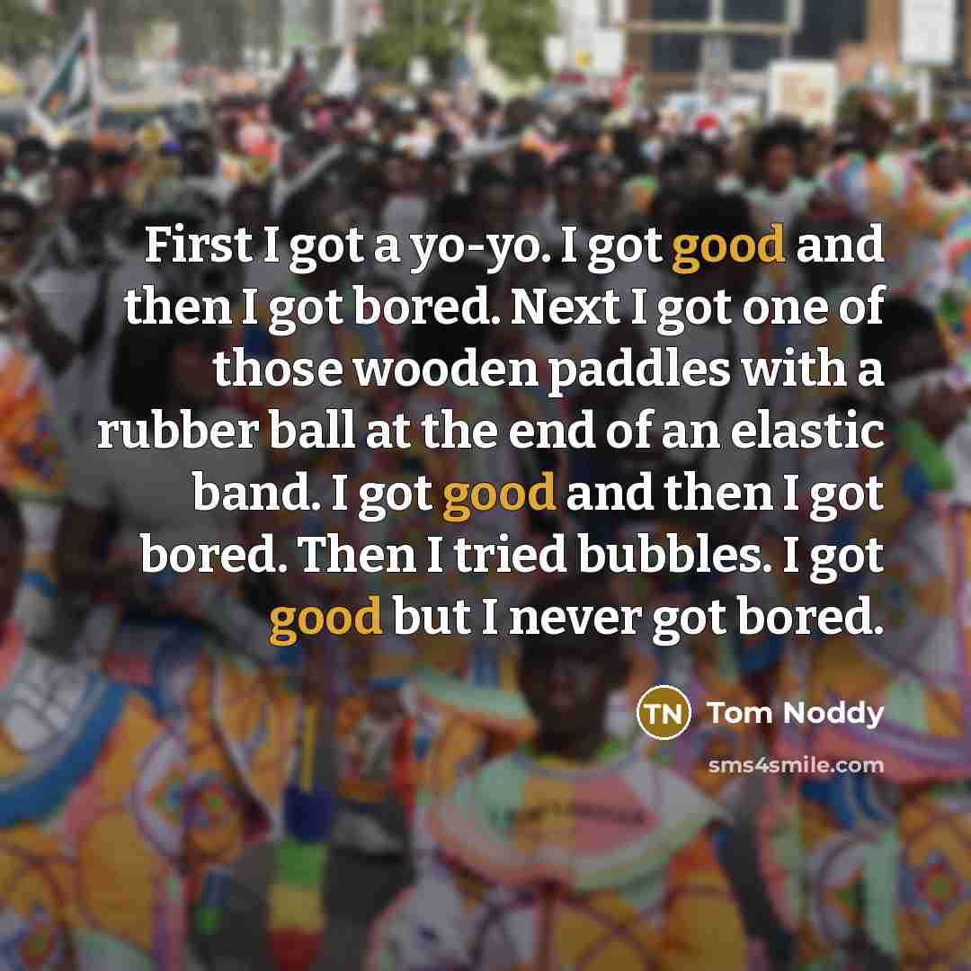 “First I got a yo-yo. I got good and then I got bored. Next I got one of those wooden paddles with a rubber ball at the end of an elastic band. I got good and then I got bored. Then I tried bubbles. I got good but I never got bored.” quote by Tom Noddy
