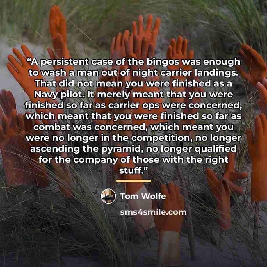 “A persistent case of the bingos was enough to wash a man out of night carrier landings. That did not mean you were finished as a Navy pilot. It merely meant that you were finished so far as carrier ops were concerned, which meant that you were finished so far as combat was concerned, which meant…” quote by Tom Wolfe