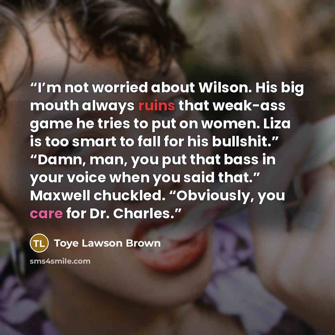 “I’m not worried about Wilson. His big mouth always ruins that weak-ass game he tries to put on women. Liza is too smart to fall for his bullshit.” “Damn, man, you put that bass in your voice when you said that.” Maxwell chuckled. “Obviously, you care for Dr. Charles.” quote by Toye Lawson Brown