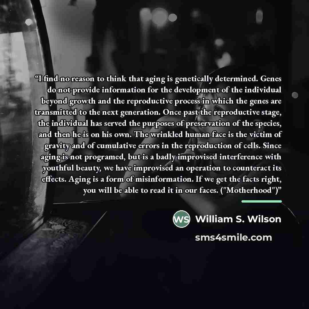 “I find no reason to think that aging is genetically determined. Genes do not provide information for the development of the individual beyond growth and the reproductive process in which the genes are transmitted to the next generation. Once past the reproductive stage, the individual has served…” quote by William S. Wilson