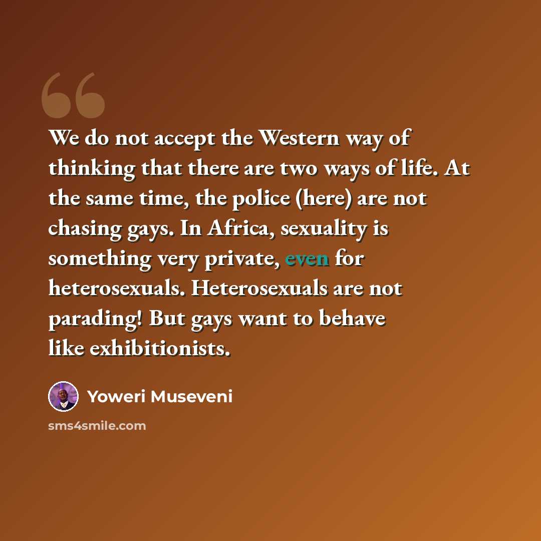 “We do not accept the Western way of thinking that there are two ways of life. At the same time, the police (here) are not chasing gays. In Africa, sexuality is something very private, even for heterosexuals. Heterosexuals are not parading! But gays want to behave like exhibitionists.” quote by Yoweri Museveni