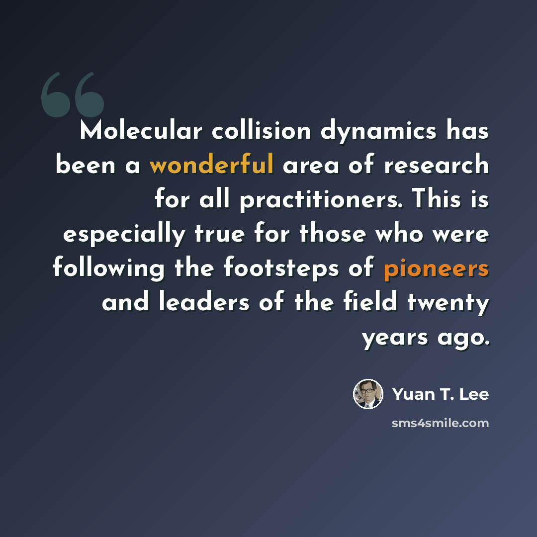 “Molecular collision dynamics has been a wonderful area of research for all practitioners. This is especially true for those who were following the footsteps of pioneers and leaders of the field twenty years ago.” quote by Yuan T. Lee
