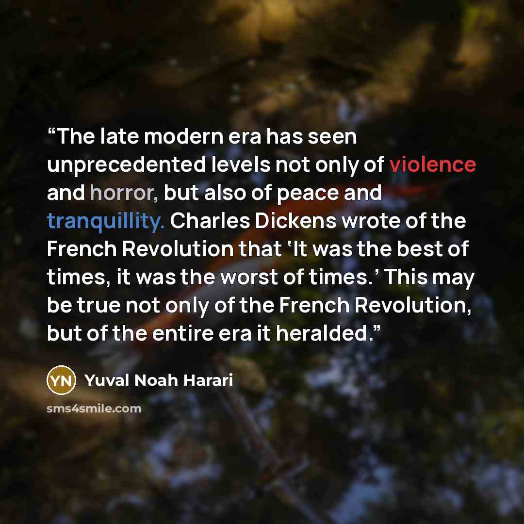 “The late modern era has seen unprecedented levels not only of violence and horror, but also of peace and tranquillity. Charles Dickens wrote of the French Revolution that ‘It was the best of times, it was the worst of times.’ This may be true not only of the French Revolution, but of the entire…” quote by Yuval Noah Harari