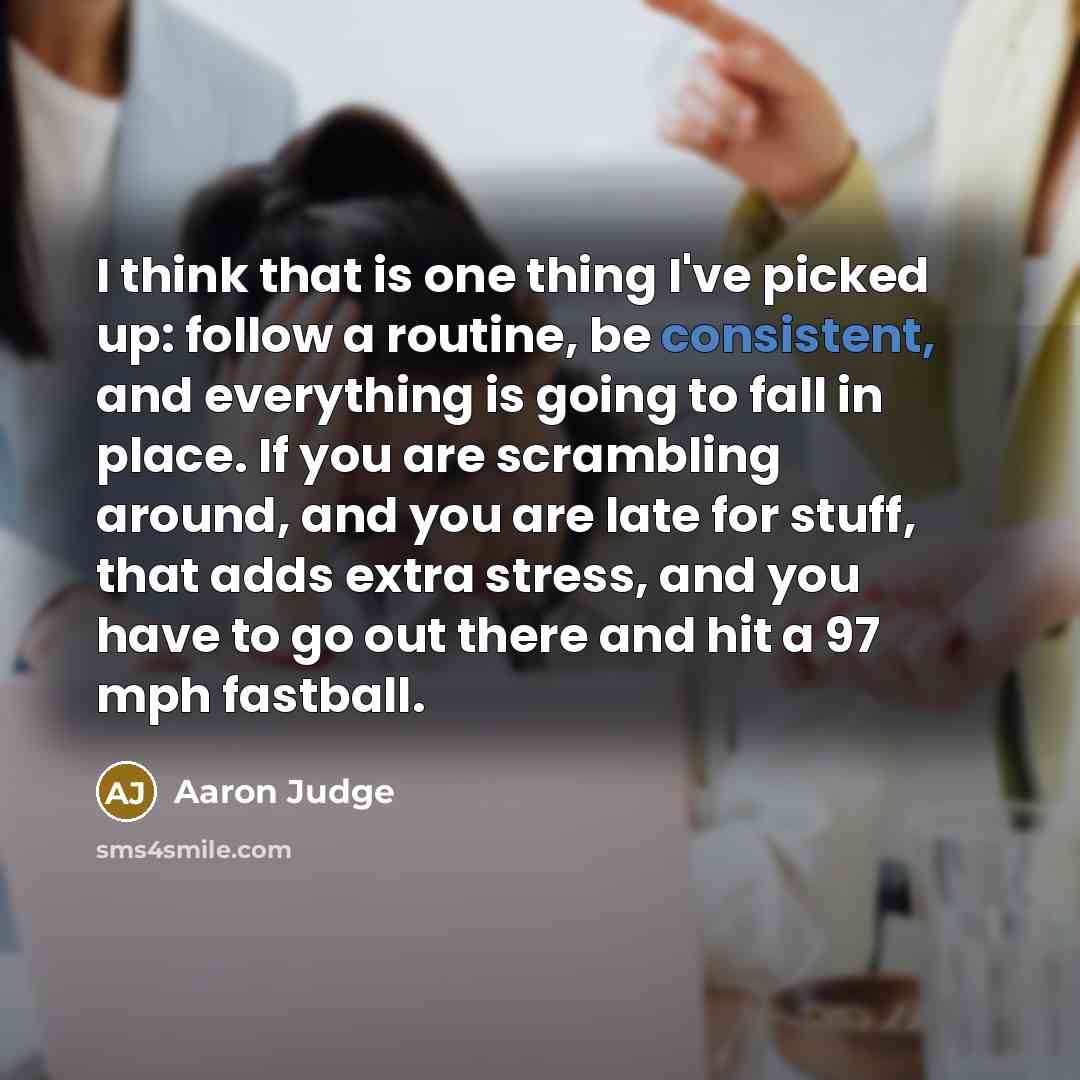 “I think that is one thing I've picked up: follow a routine, be consistent, and everything is going to fall in place. If you are scrambling around, and you are late for stuff, that adds extra stress, and you have to go out there and hit a 97 mph fastball.” quote by Aaron Judge
