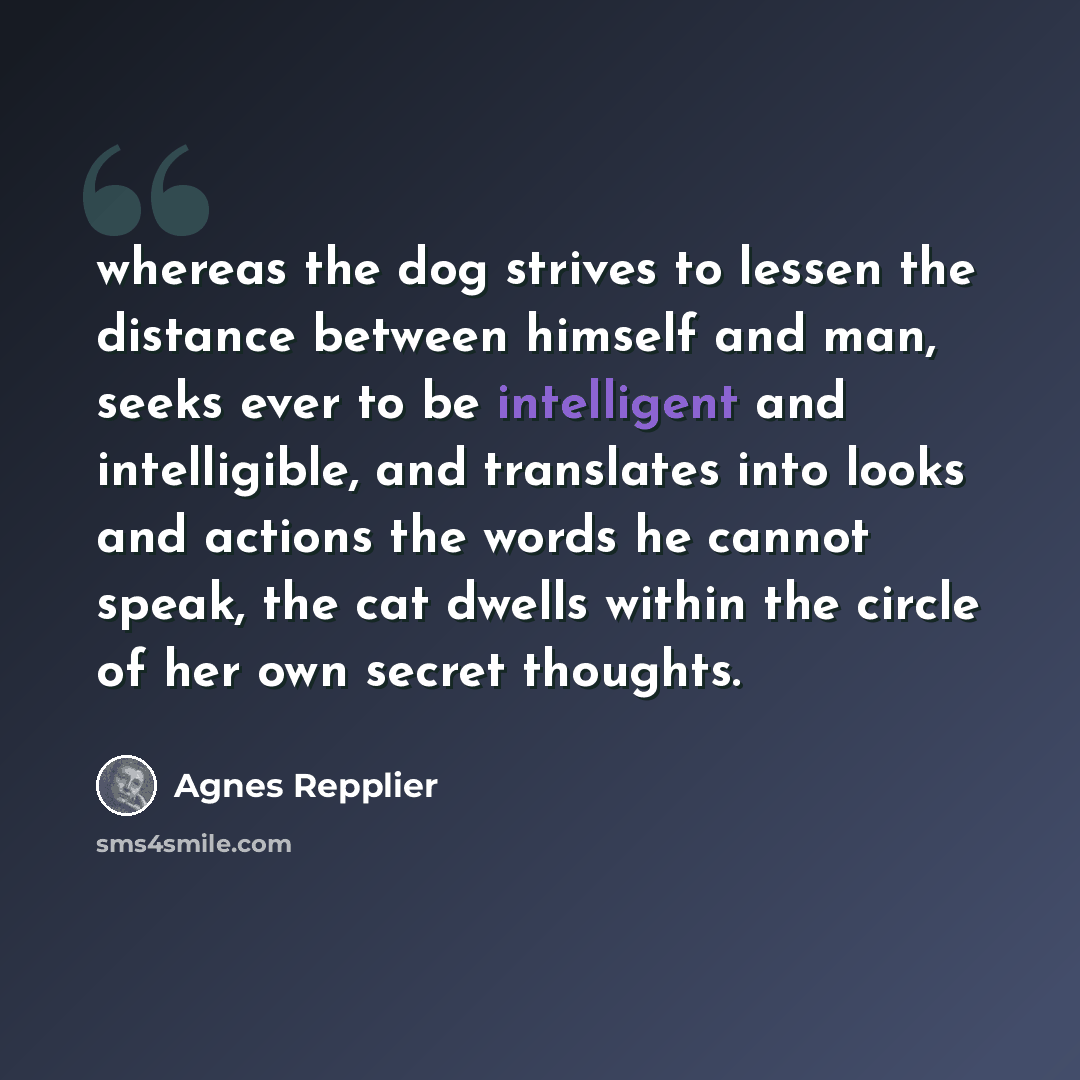 “whereas the dog strives to lessen the distance between himself and man, seeks ever to be intelligent and intelligible, and translates into looks and actions the words he cannot speak, the cat dwells within the circle of her own secret thoughts.” quote by Agnes Repplier