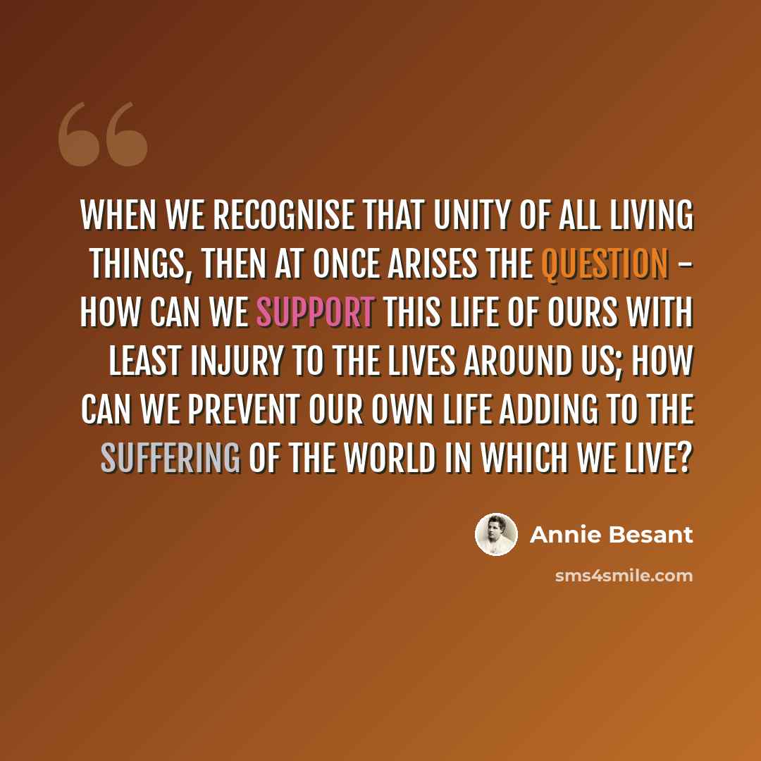 “When we recognise that unity of all living things, then at once arises the question - how can we support this life of ours with least injury to the lives around us; how can we prevent our own life adding to the suffering of the world in which we live?” quote by Annie Besant
