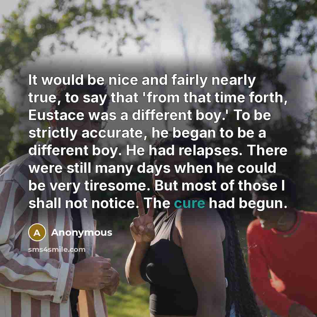 “It would be nice and fairly nearly true, to say that 'from that time forth, Eustace was a different boy.' To be strictly accurate, he began to be a different boy. He had relapses. There were still many days when he could be very tiresome. But most of those I shall not notice. The cure had begun.” quote by Anonymous