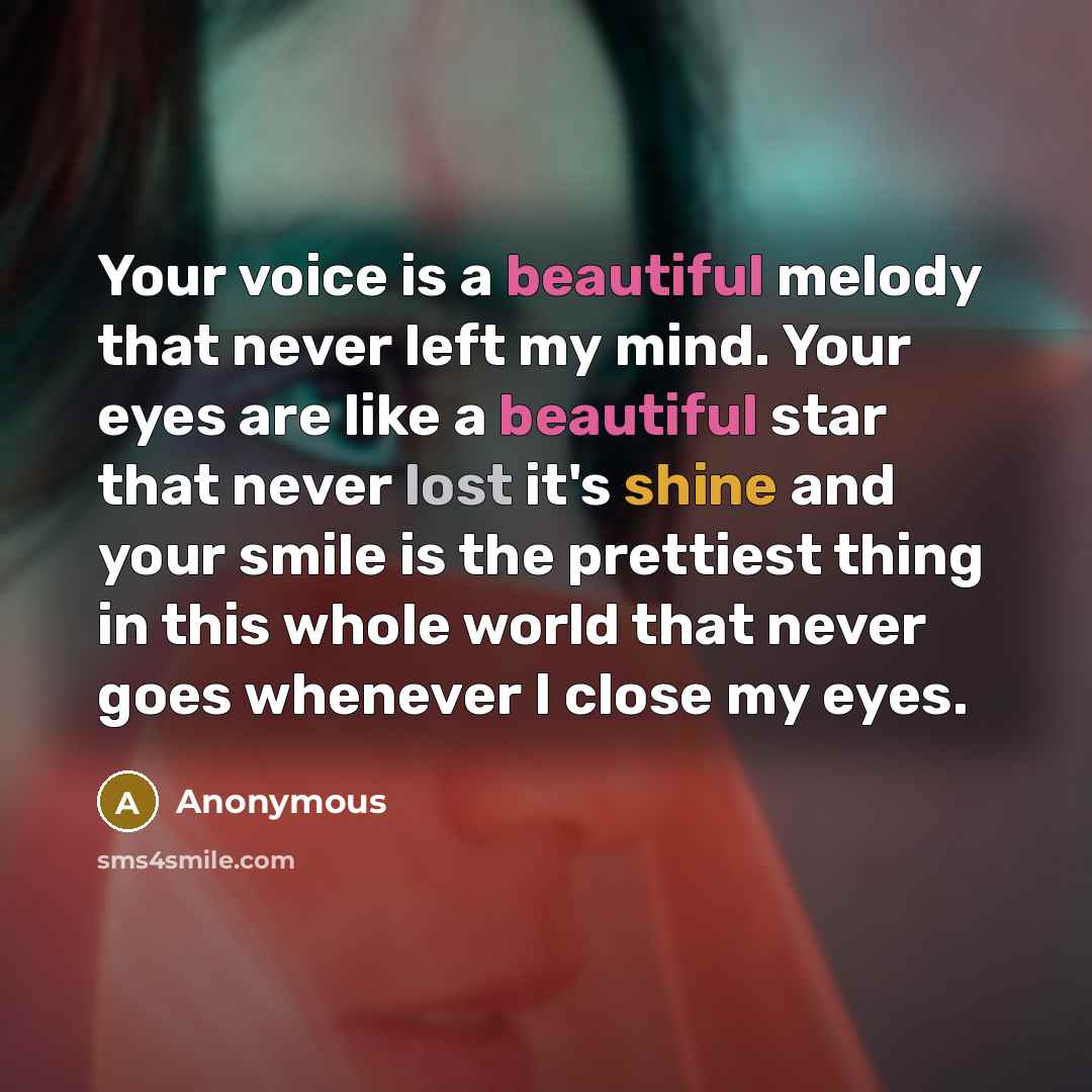 “Your voice is a beautiful melody that never left my mind. Your eyes are like a beautiful star that never lost it's shine and your smile is the prettiest thing in this whole world that never goes whenever I close my eyes.” quote by Anonymous
