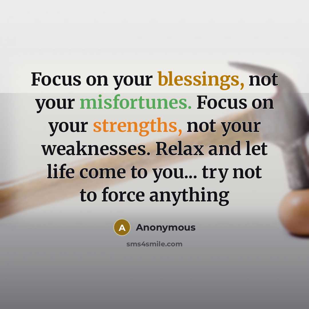 “Focus on your blessings, not your misfortunes. Focus on your strengths, not your weaknesses. Relax and let life come to you... try not to force anything” quote by Anonymous