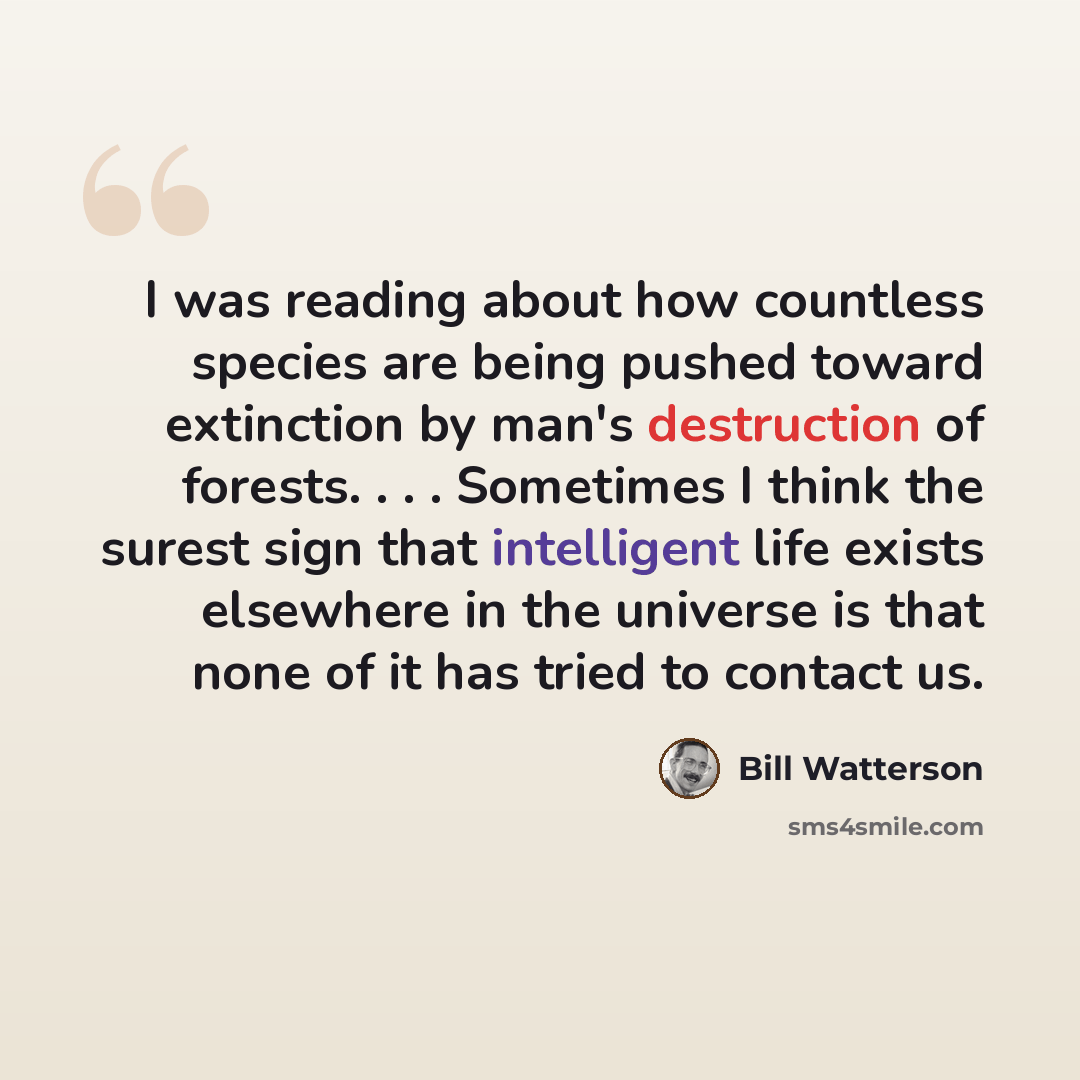“I was reading about how countless species are being pushed toward extinction by man's destruction of forests. . . . Sometimes I think the surest sign that intelligent life exists elsewhere in the universe is that none of it has tried to contact us.” quote by Bill Watterson