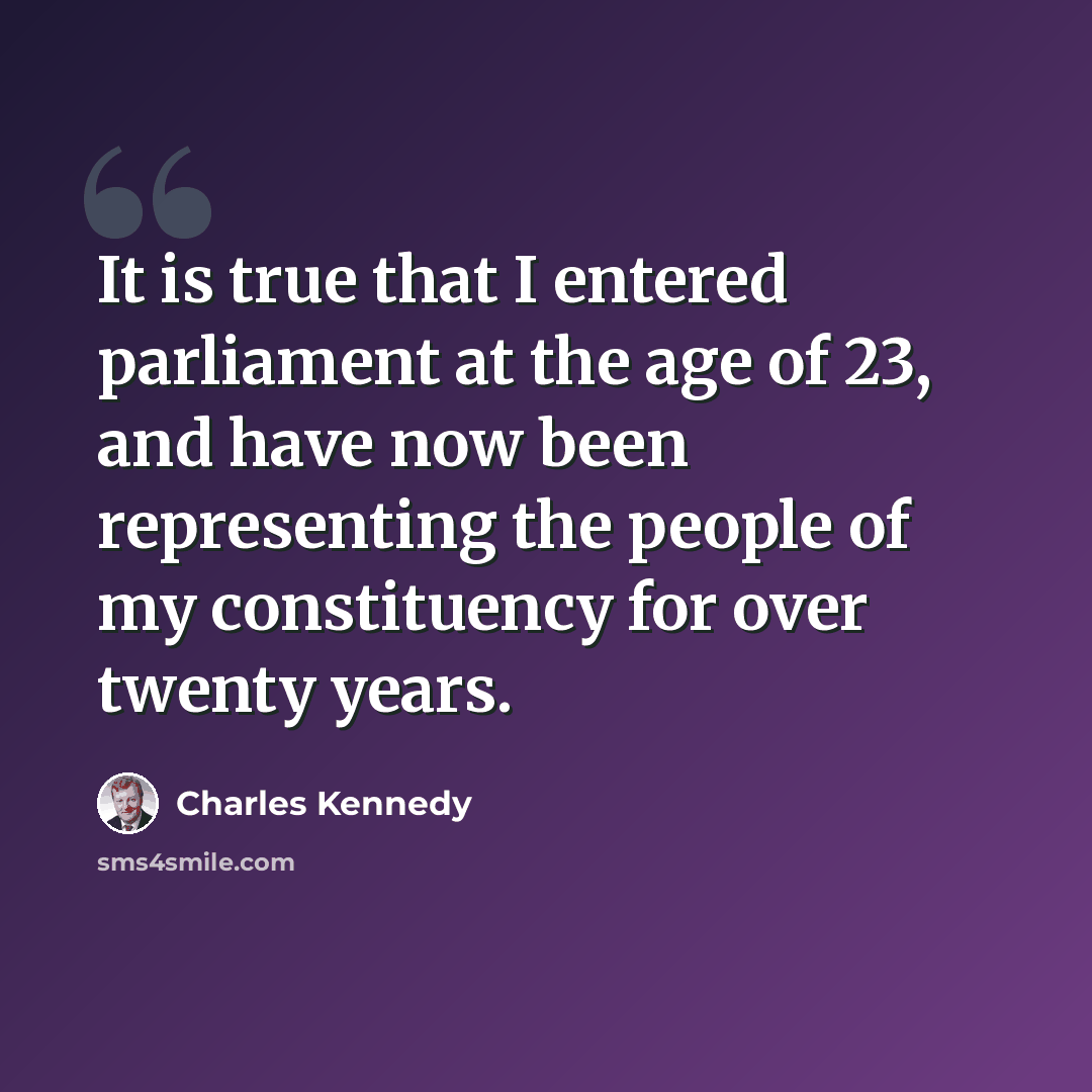 “It is true that I entered parliament at the age of 23, and have now been representing the people of my constituency for over twenty years.” quote by Charles Kennedy