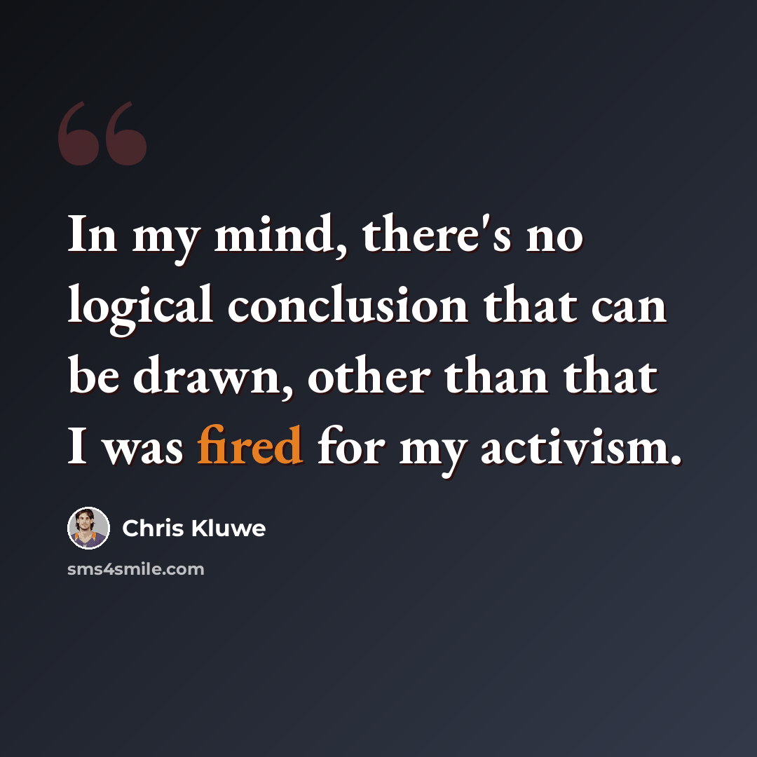 “In my mind, there's no logical conclusion that can be drawn, other than that I was fired for my activism.” quote by Chris Kluwe