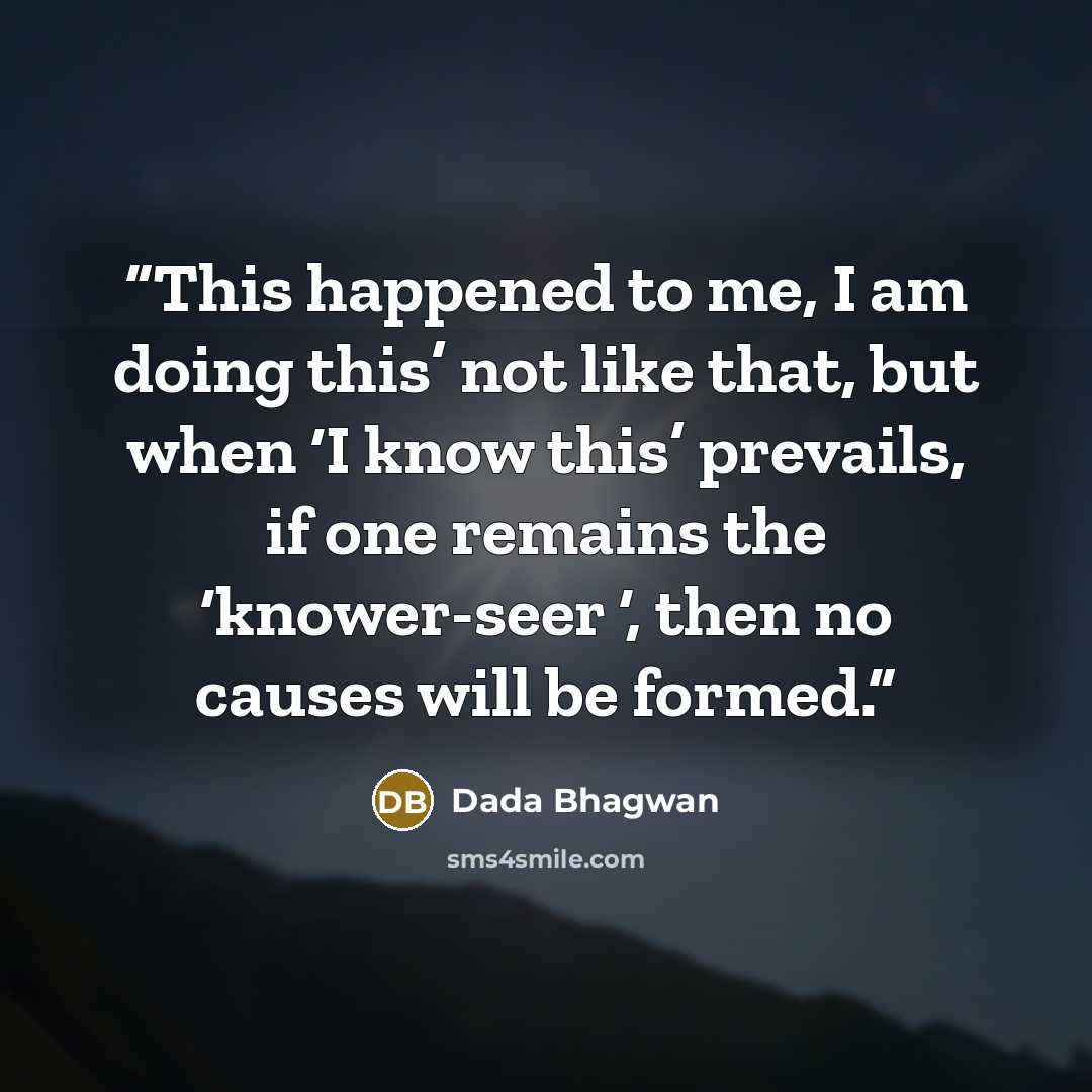 “This happened to me, I am doing this’ not like that, but when ‘I know this’ prevails, if one remains the ‘knower-seer ‘, then no causes will be formed.” quote by Dada Bhagwan