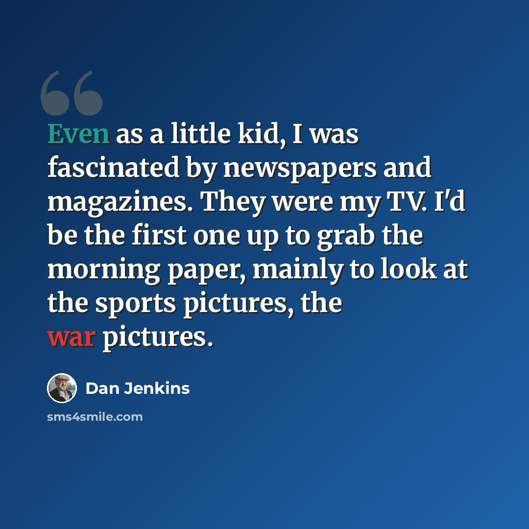 “Even as a little kid, I was fascinated by newspapers and magazines. They were my TV. I'd be the first one up to grab the morning paper, mainly to look at the sports pictures, the war pictures.” quote by Dan Jenkins