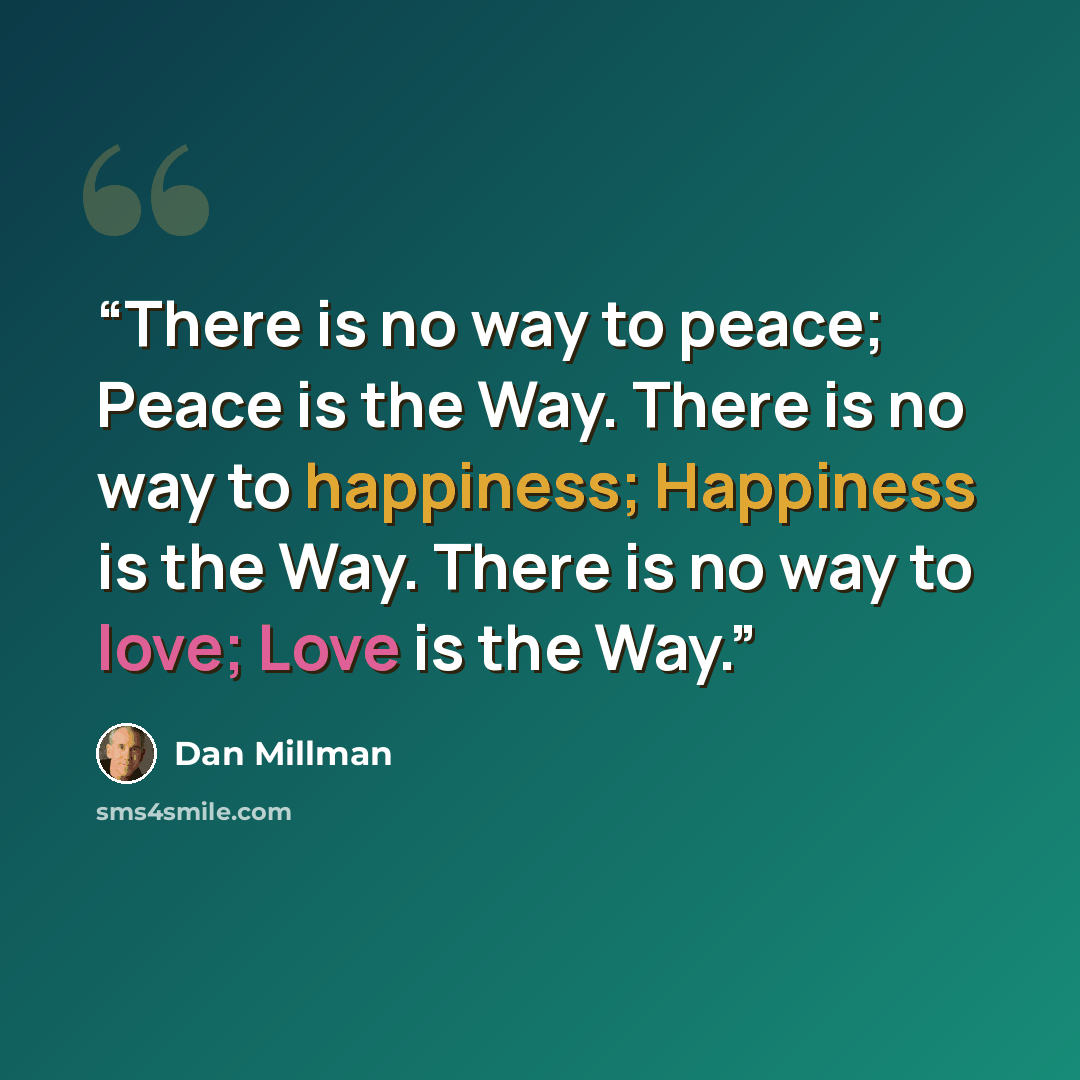 “There is no way to peace; Peace is the Way. There is no way to happiness; Happiness is the Way. There is no way to love; Love is the Way.” quote by Dan Millman