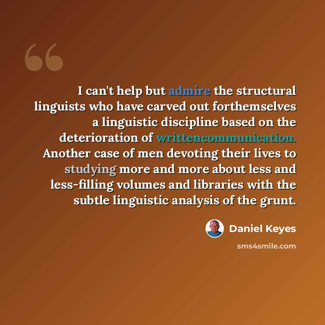 “I can't help but admire the structural linguists who have carved out forthemselves a linguistic discipline based on the deterioration of writtencommunication. Another case of men devoting their lives to studying more and more about less and less-filling volumes and libraries with the subtle…” quote by Daniel Keyes