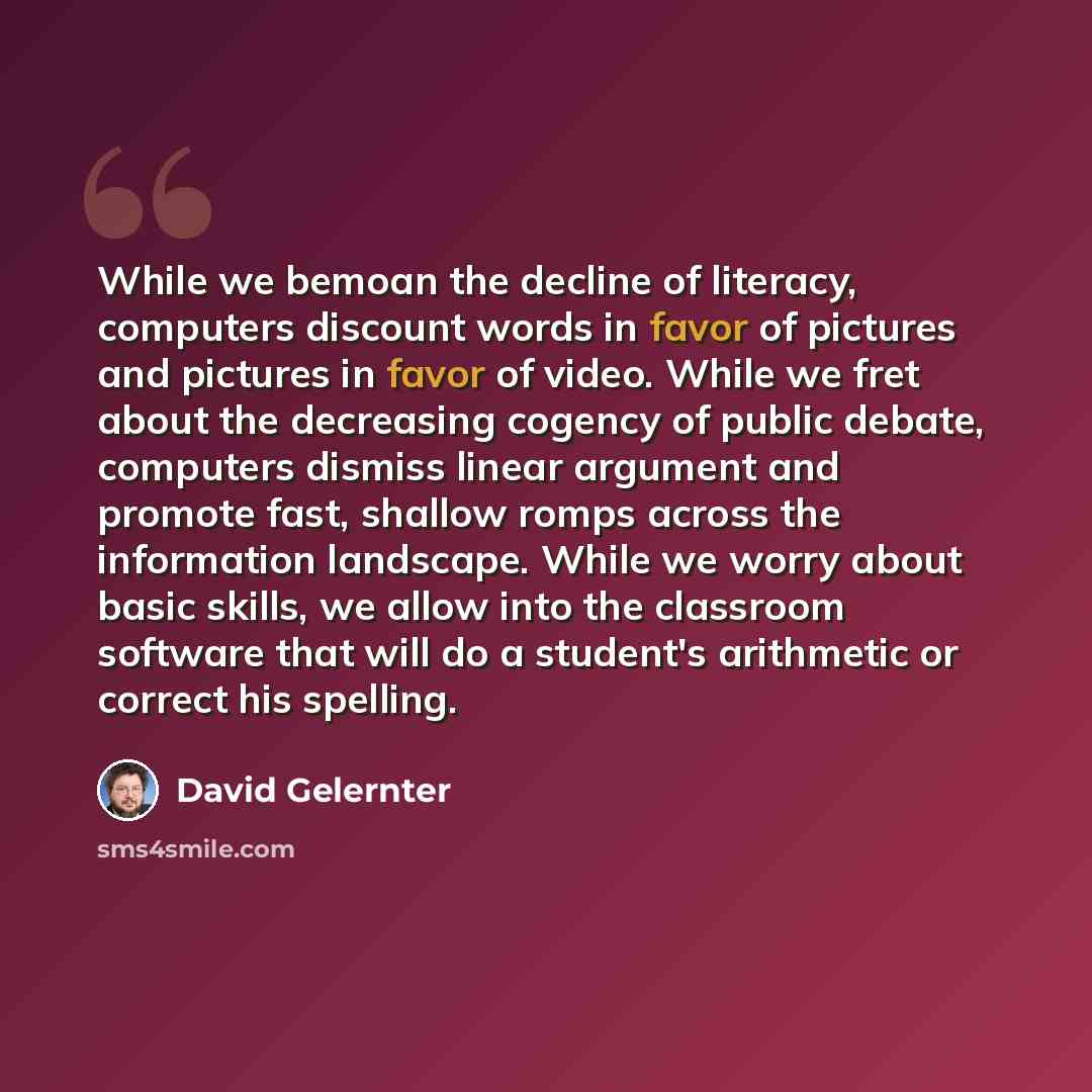 “While we bemoan the decline of literacy, computers discount words in favor of pictures and pictures in favor of video. While we fret about the decreasing cogency of public debate, computers dismiss linear argument and promote fast, shallow romps across the information landscape. While we worry…” quote by David Gelernter