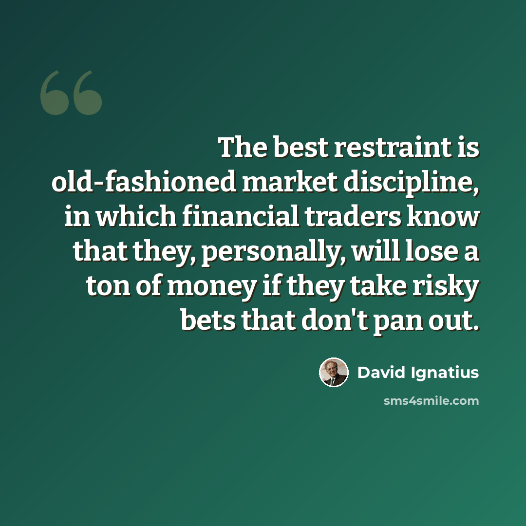 “The best restraint is old-fashioned market discipline, in which financial traders know that they, personally, will lose a ton of money if they take risky bets that don't pan out.” quote by David Ignatius
