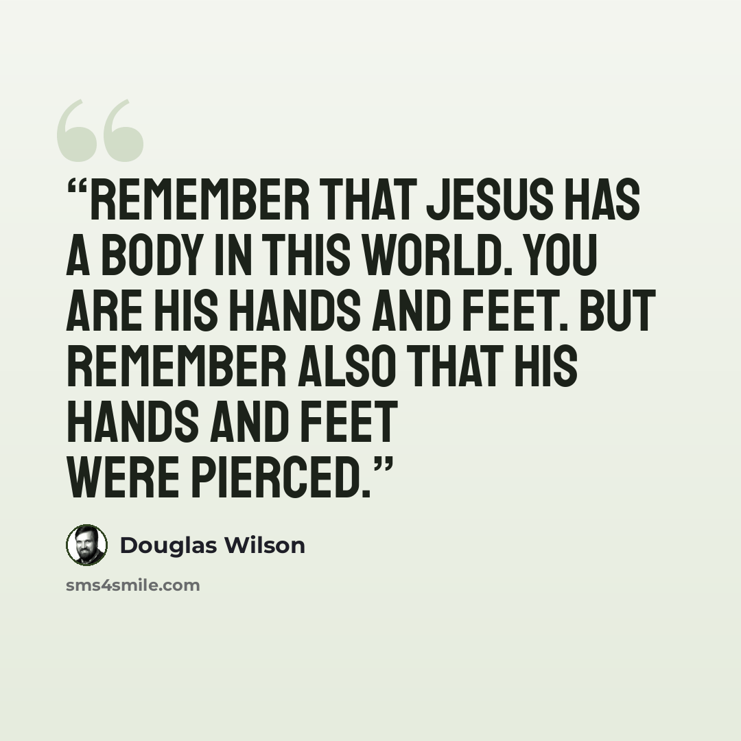 “Remember that Jesus has a body in this world. You are His hands and feet. But remember also that His hands and feet were pierced.” quote by Douglas Wilson