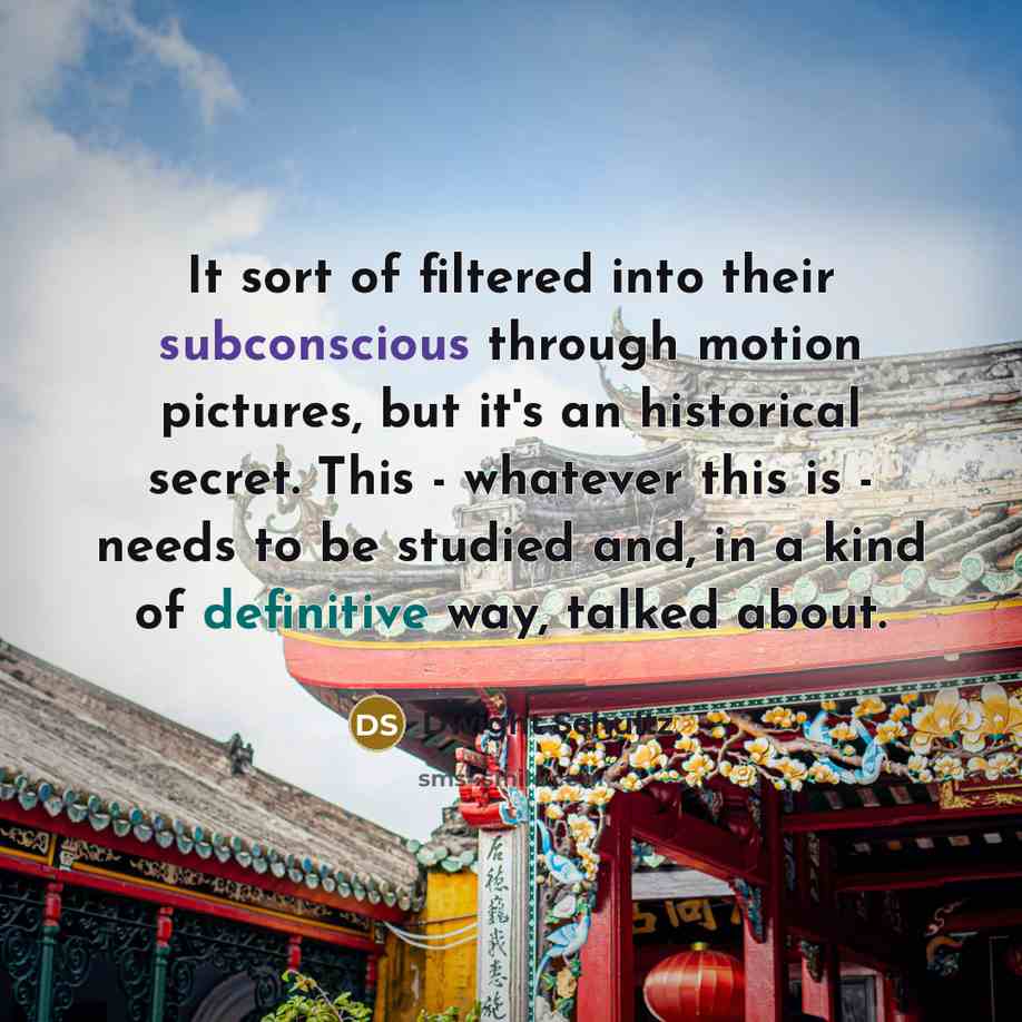 “It sort of filtered into their subconscious through motion pictures, but it's an historical secret. This - whatever this is - needs to be studied and, in a kind of definitive way, talked about.” quote by Dwight Schultz