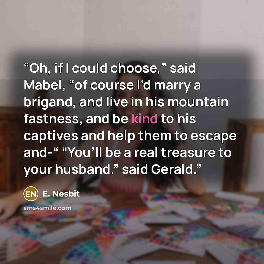 “Oh, if I could choose,” said Mabel, “of course I’d marry a brigand, and live in his mountain fastness, and be kind to his captives and help them to escape and-“ “You’ll be a real treasure to your husband.” said Gerald.” quote by E. Nesbit