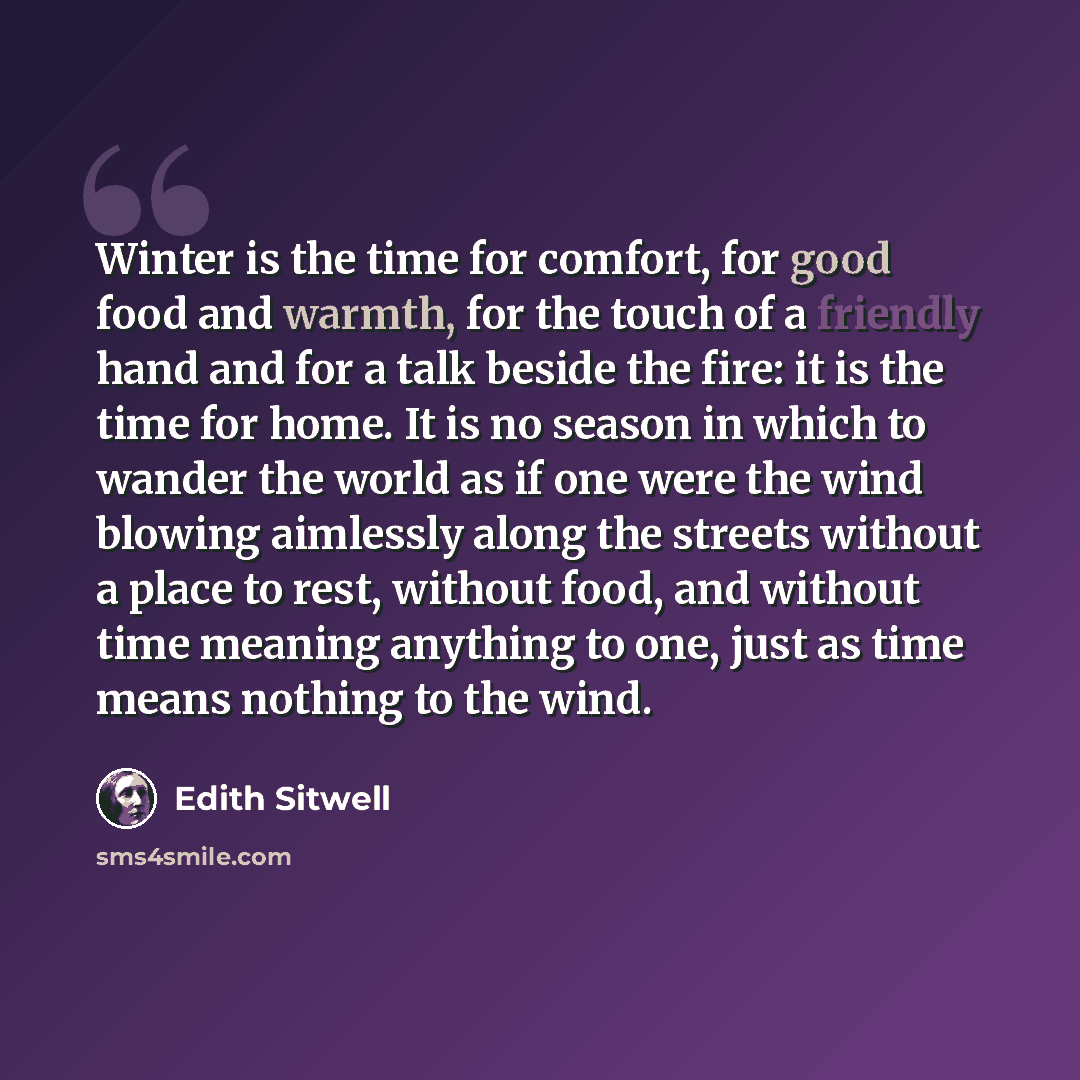 “Winter is the time for comfort, for good food and warmth, for the touch of a friendly hand and for a talk beside the fire: it is the time for home. It is no season in which to wander the world as if one were the wind blowing aimlessly along the streets without a place to rest, without food, and…” quote by Edith Sitwell