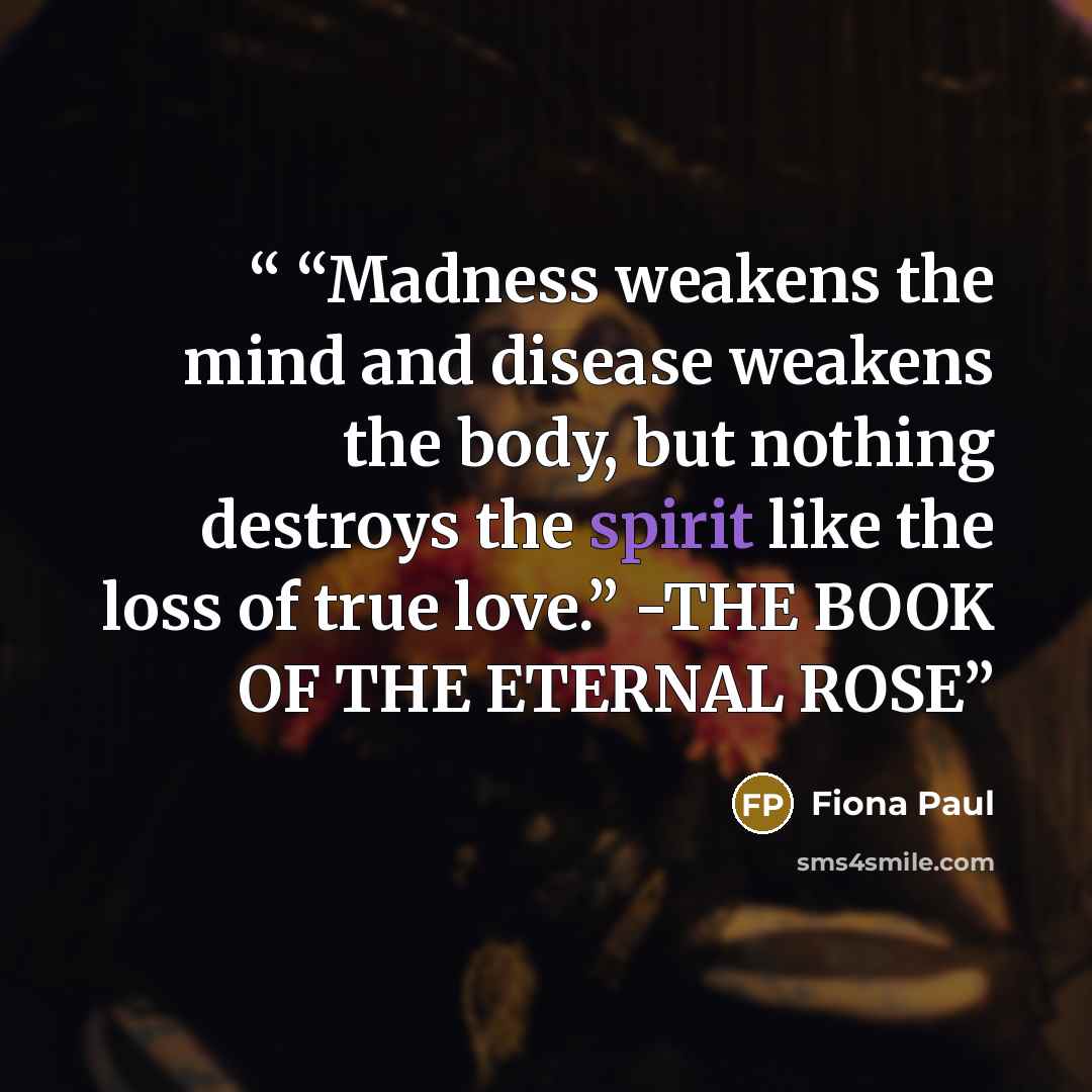 ““Madness weakens the mind and disease weakens the body, but nothing destroys the spirit like the loss of true love.” -THE BOOK OF THE ETERNAL ROSE” quote by Fiona Paul