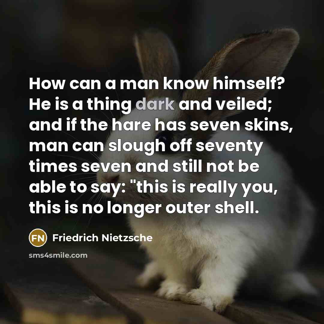 “How can a man know himself? He is a thing dark and veiled; and if the hare has seven skins, man can slough off seventy times seven and still not be able to say: "this is really you, this is no longer outer shell.” quote by Friedrich Nietzsche