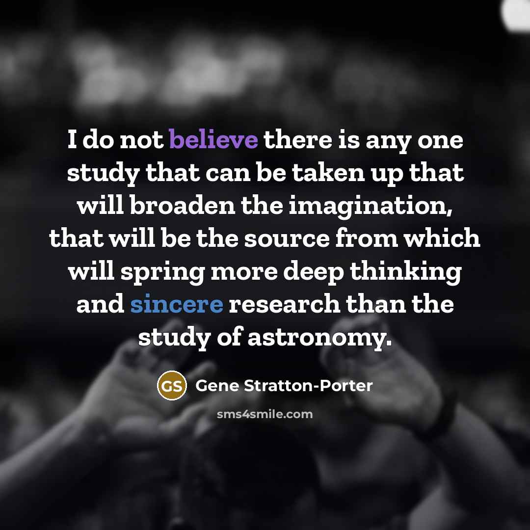 “I do not believe there is any one study that can be taken up that will broaden the imagination, that will be the source from which will spring more deep thinking and sincere research than the study of astronomy.” quote by Gene Stratton-Porter