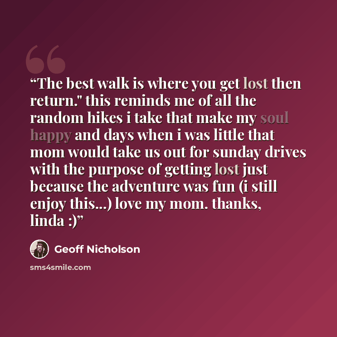 “The best walk is where you get lost then return." this reminds me of all the random hikes i take that make my soul happy and days when i was little that mom would take us out for sunday drives with the purpose of getting lost just because the adventure was fun (i still enjoy this...) love my mom…” quote by Geoff Nicholson