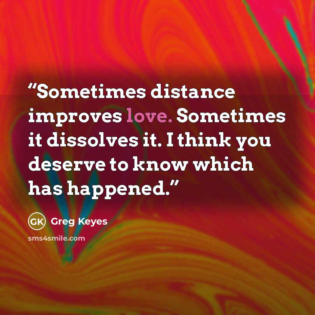 “Sometimes distance improves love. Sometimes it dissolves it. I think you deserve to know which has happened.” quote by Greg Keyes