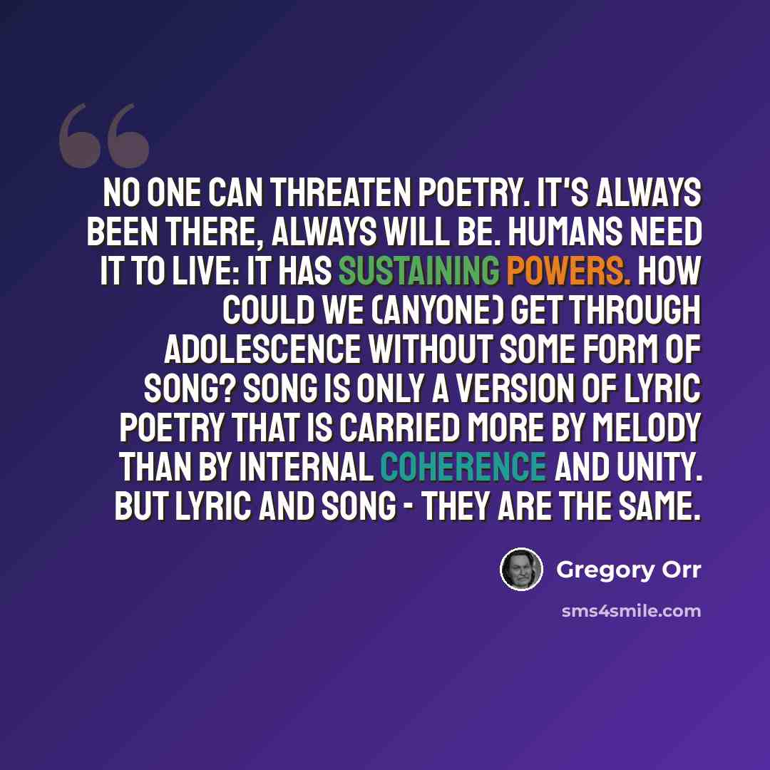 “No one can threaten poetry. It's always been there, always will be. Humans need it to live: it has sustaining powers. How could we (anyone) get through adolescence without some form of song? Song is only a version of lyric poetry that is carried more by melody than by internal coherence and unity…” quote by Gregory Orr
