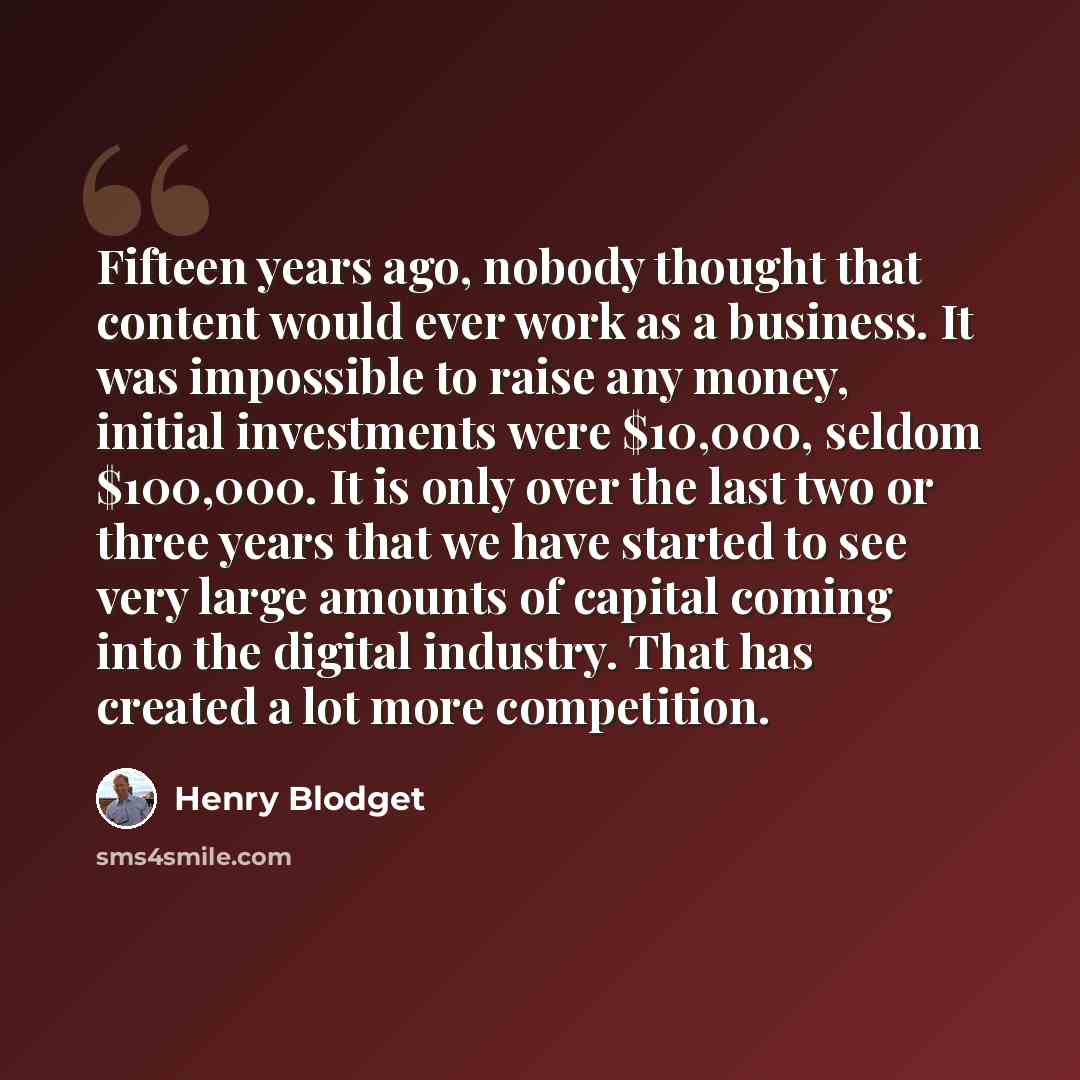“Fifteen years ago, nobody thought that content would ever work as a business. It was impossible to raise any money, initial investments were $10,000, seldom $100,000. It is only over the last two or three years that we have started to see very large amounts of capital coming into the digital…” quote by Henry Blodget