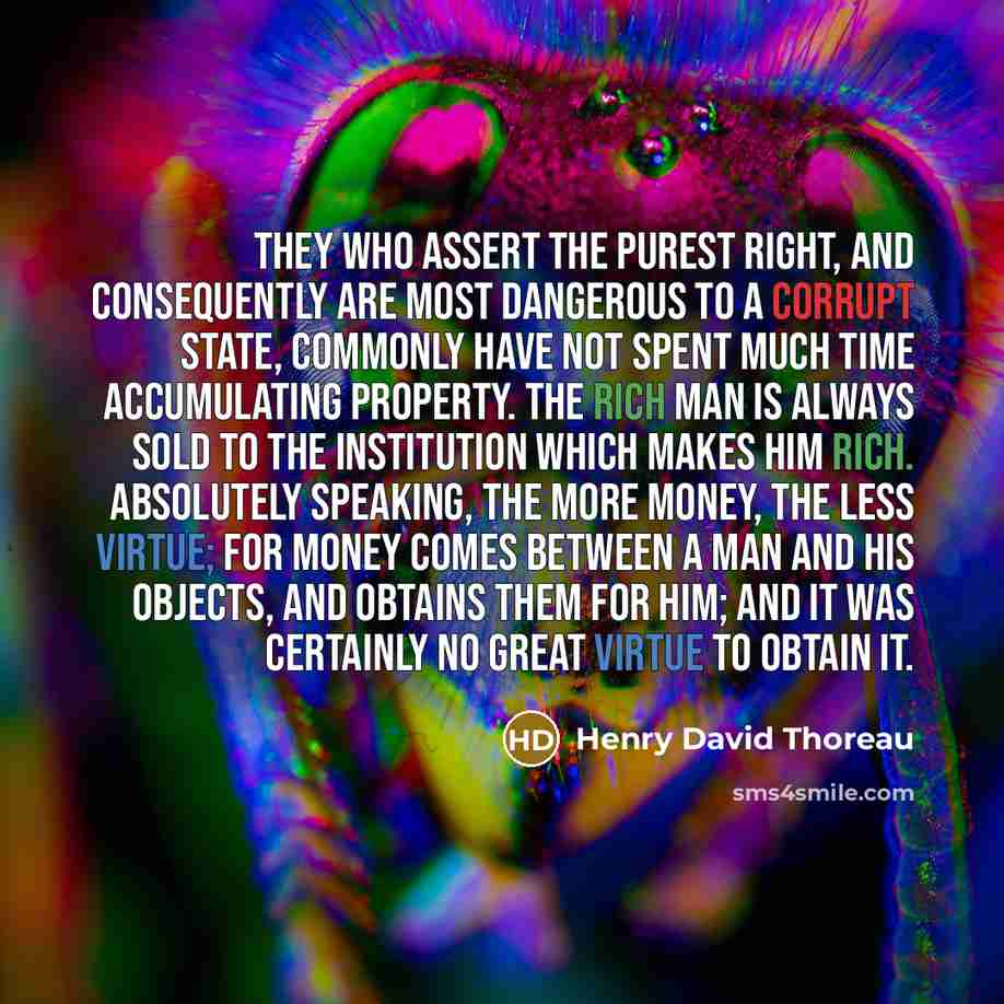 “They who assert the purest right, and consequently are most dangerous to a corrupt State, commonly have not spent much time accumulating property. The rich man is always sold to the institution which makes him rich. Absolutely speaking, the more money, the less virtue; for money comes between a…” quote by Henry David Thoreau