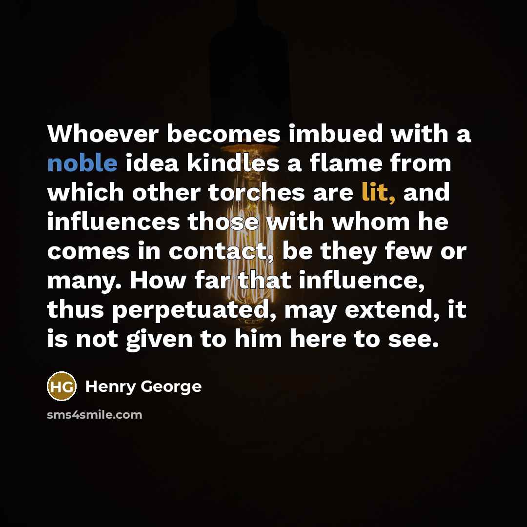 “Whoever becomes imbued with a noble idea kindles a flame from which other torches are lit, and influences those with whom he comes in contact, be they few or many. How far that influence, thus perpetuated, may extend, it is not given to him here to see.” quote by Henry George
