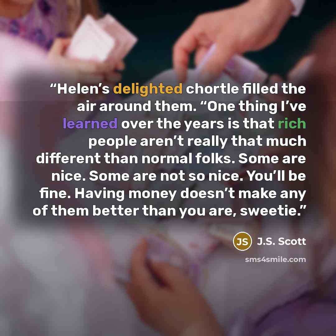 “Helen’s delighted chortle filled the air around them. “One thing I’ve learned over the years is that rich people aren’t really that much different than normal folks. Some are nice. Some are not so nice. You’ll be fine. Having money doesn’t make any of them better than you are, sweetie.” quote by J.S. Scott