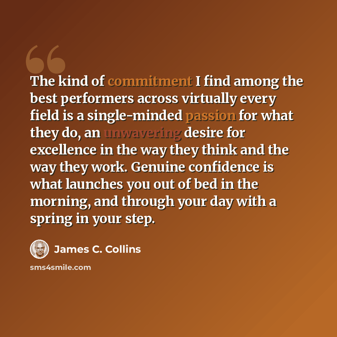 “The kind of commitment I find among the best performers across virtually every field is a single-minded passion for what they do, an unwavering desire for excellence in the way they think and the way they work. Genuine confidence is what launches you out of bed in the morning, and through your day…” quote by James C. Collins
