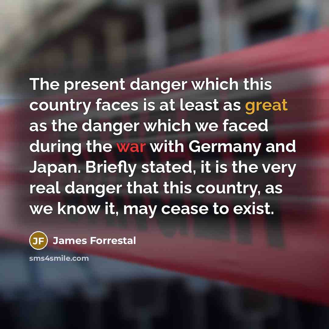 “The present danger which this country faces is at least as great as the danger which we faced during the war with Germany and Japan. Briefly stated, it is the very real danger that this country, as we know it, may cease to exist.” quote by James Forrestal