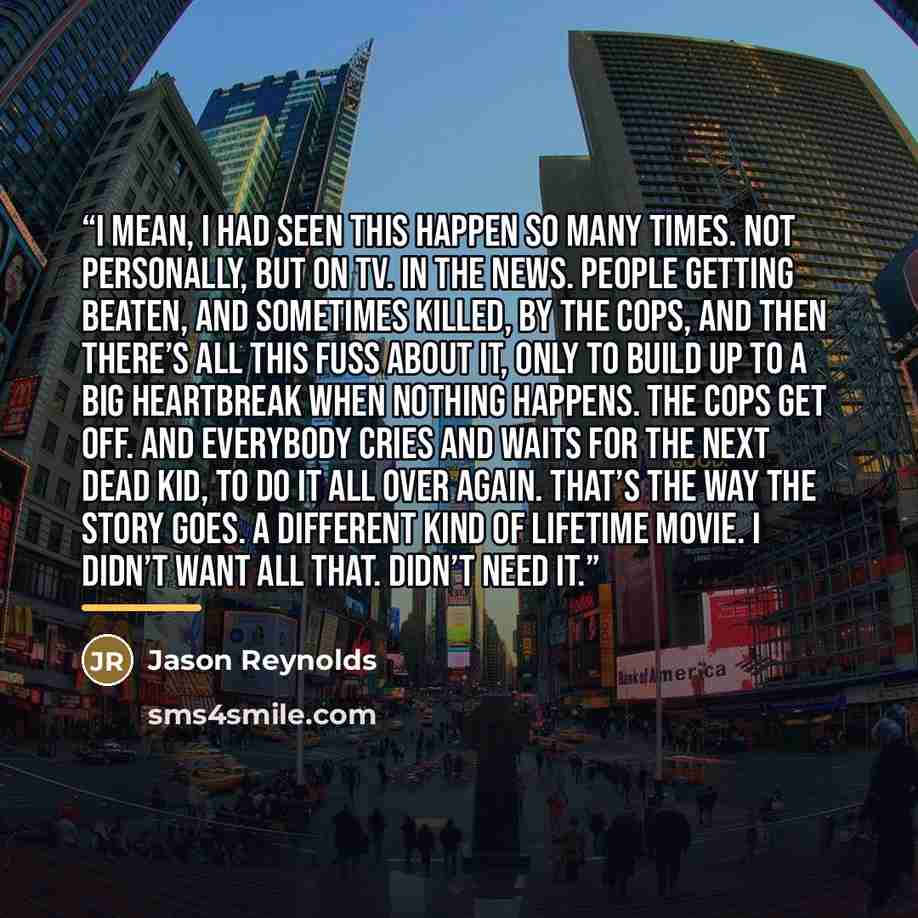 “I mean, I had seen this happen so many times. Not personally, but on TV. In the news. People getting beaten, and sometimes killed, by the cops, and then there’s all this fuss about it, only to build up to a big heartbreak when nothing happens. The cops get off. And everybody cries and waits for…” quote by Jason Reynolds