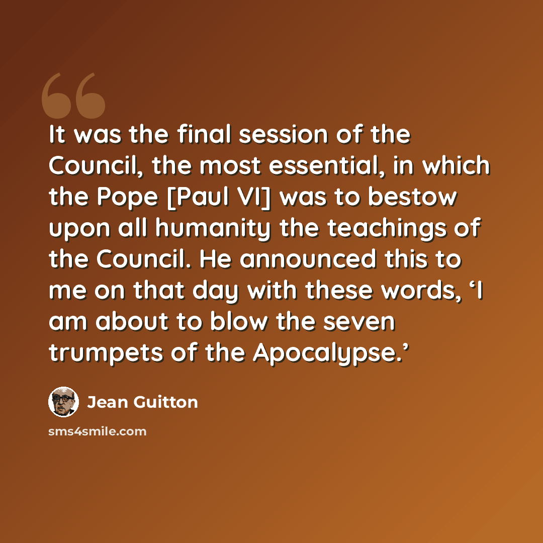 “It was the final session of the Council, the most essential, in which the Pope [Paul VI] was to bestow upon all humanity the teachings of the Council. He announced this to me on that day with these words, ‘I am about to blow the seven trumpets of the Apocalypse.’” quote by Jean Guitton