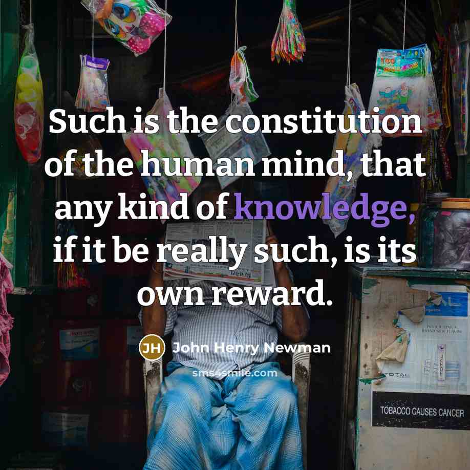 “Such is the constitution of the human mind, that any kind of knowledge, if it be really such, is its own reward.” quote by John Henry Newman