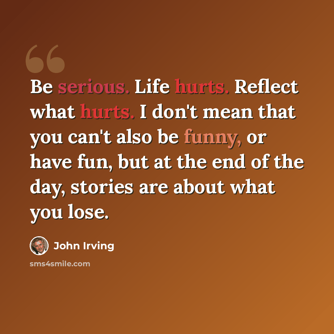 “Be serious. Life hurts. Reflect what hurts. I don't mean that you can't also be funny, or have fun, but at the end of the day, stories are about what you lose.” quote by John Irving