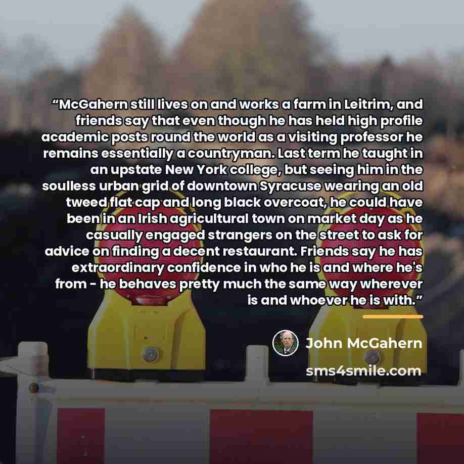 “McGahern still lives on and works a farm in Leitrim, and friends say that even though he has held high profile academic posts round the world as a visiting professor he remains essentially a countryman. Last term he taught in an upstate New York college, but seeing him in the soulless urban grid…” quote by John McGahern