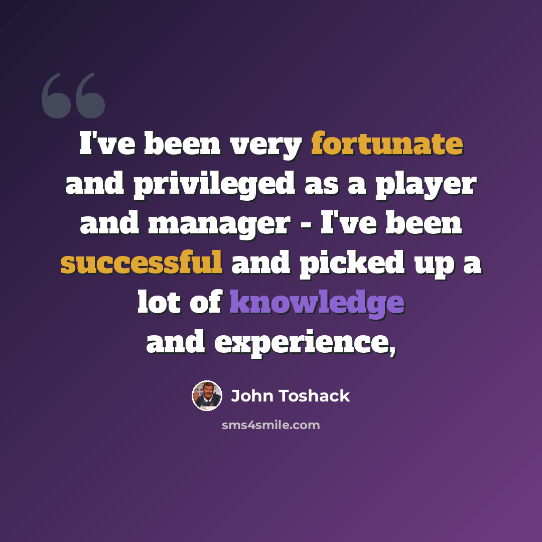 “I've been very fortunate and privileged as a player and manager - I've been successful and picked up a lot of knowledge and experience,” quote by John Toshack