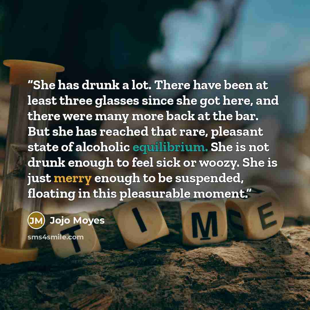 “She has drunk a lot. There have been at least three glasses since she got here, and there were many more back at the bar. But she has reached that rare, pleasant state of alcoholic equilibrium. She is not drunk enough to feel sick or woozy. She is just merry enough to be suspended, floating in…” quote by Jojo Moyes