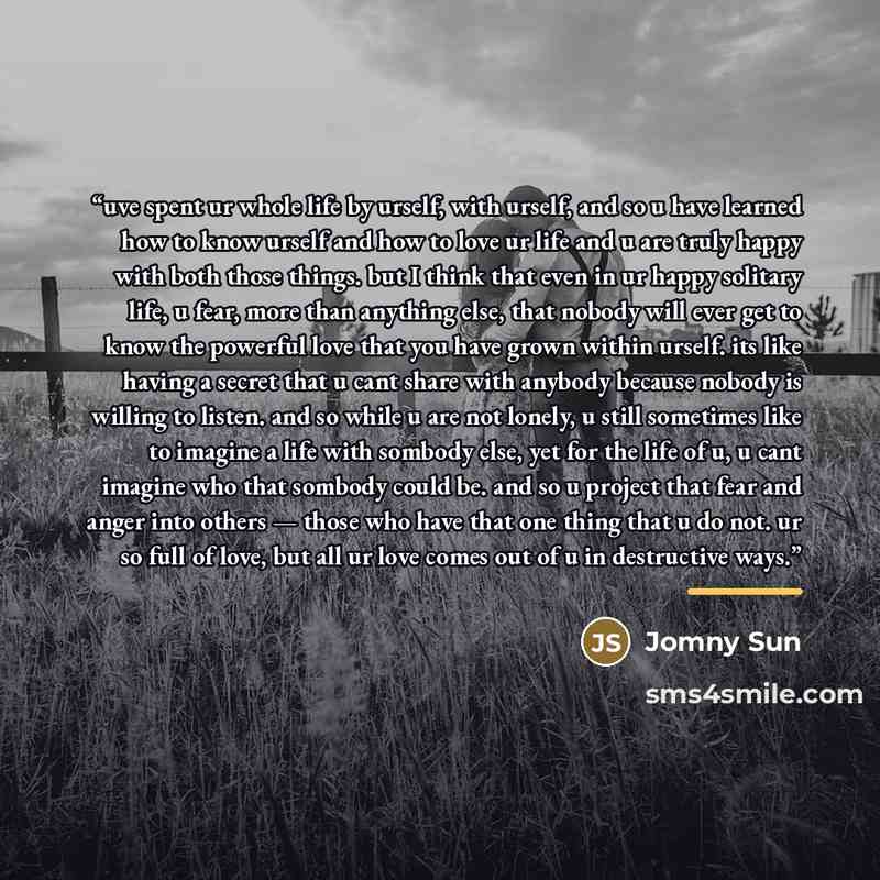 “uve spent ur whole life by urself, with urself, and so u have learned how to know urself and how to love ur life and u are truly happy with both those things. but I think that even in ur happy solitary life, u fear, more than anything else, that nobody will ever get to know the powerful love that…” quote by Jomny Sun