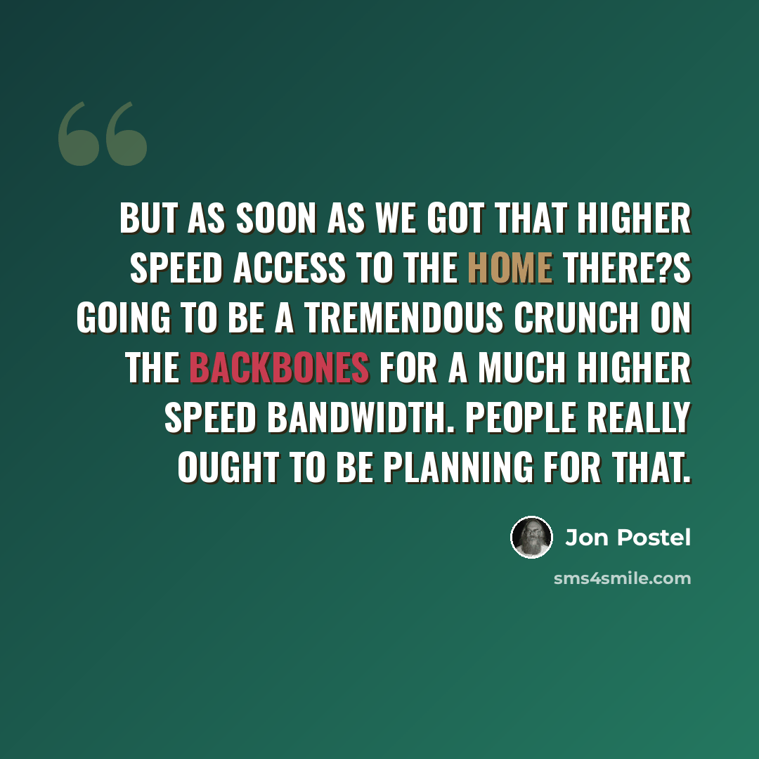 “But as soon as we got that higher speed access to the home there?s going to be a tremendous crunch on the backbones for a much higher speed bandwidth. People really ought to be planning for that.” quote by Jon Postel